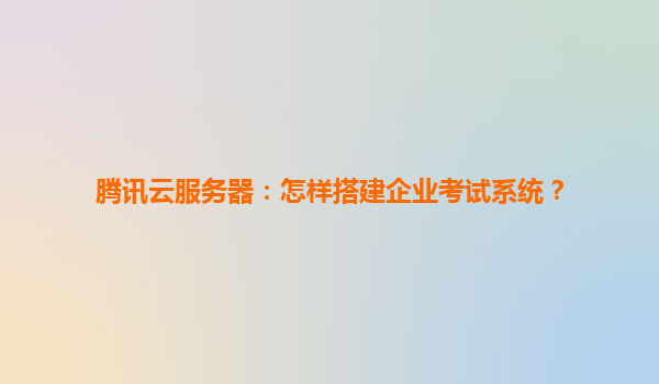腾讯云服务器：怎样搭建企业考试系统？