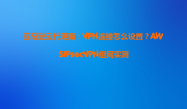亚马逊云代理商：VPN连接怎么设置？AWSIPsecVPN组网实测