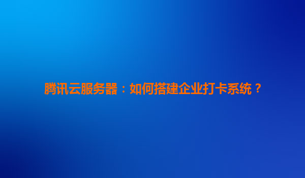 腾讯云服务器：如何搭建企业打卡系统？