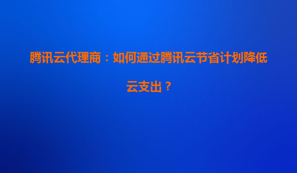 腾讯云代理商：如何通过腾讯云节省计划降低云支出？