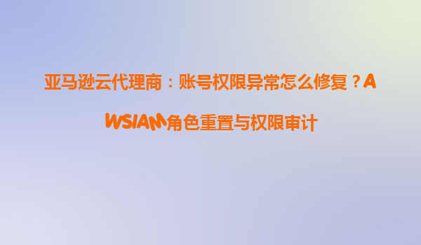 亚马逊云代理商：账号权限异常怎么修复？AWSIAM角色重置与权限审计