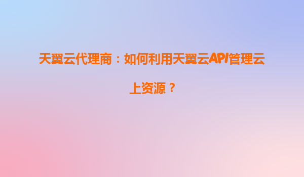 天翼云代理商：如何利用天翼云API管理云上资源？
