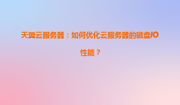 天翼云服务器：如何优化云服务器的磁盘IO性能？
