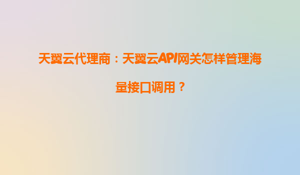 天翼云代理商：天翼云API网关怎样管理海量接口调用？