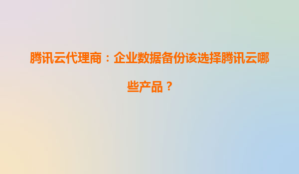 腾讯云代理商：企业数据备份该选择腾讯云哪些产品？