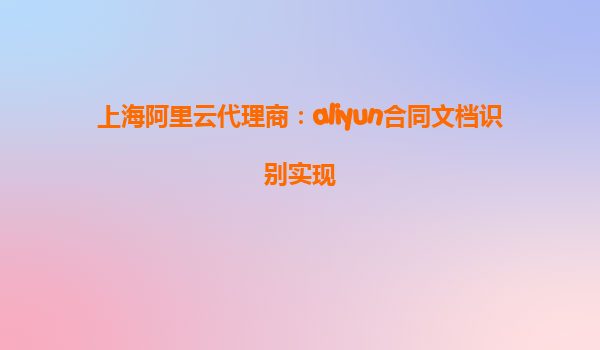上海阿里云代理商：aliyun合同文档识别实现