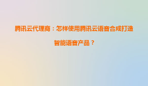 腾讯云代理商：怎样使用腾讯云语音合成打造智能语音产品？