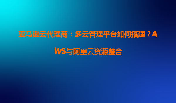 亚马逊云代理商：多云管理平台如何搭建？AWS与阿里云资源整合