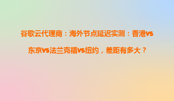 谷歌云代理商：海外节点延迟实测：香港vs东京vs法兰克福vs纽约，差距有多大？