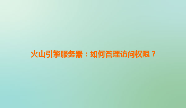 火山引擎服务器：如何管理访问权限？