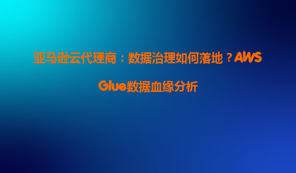 亚马逊云代理商：数据治理如何落地？AWSGlue数据血缘分析