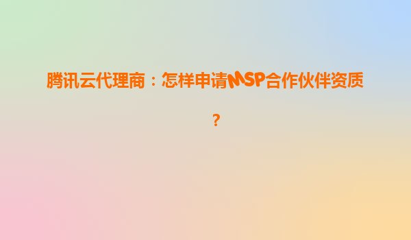 腾讯云代理商：怎样申请MSP合作伙伴资质？