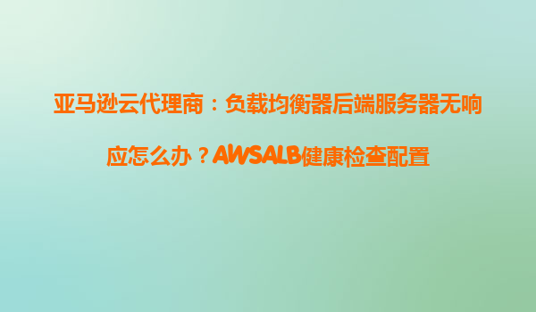亚马逊云代理商：负载均衡器后端服务器无响应怎么办？AWSALB健康检查配置