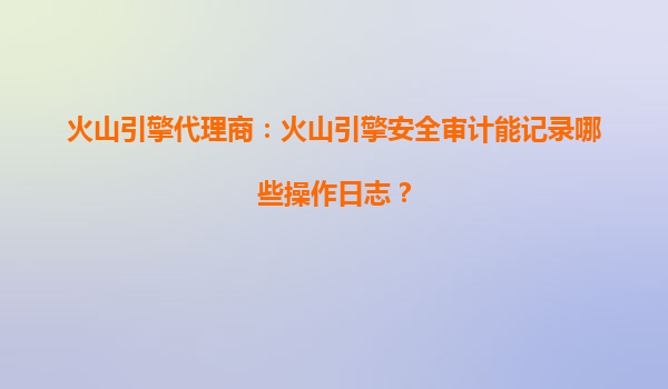 火山引擎代理商：火山引擎安全审计能记录哪些操作日志？