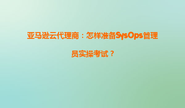 亚马逊云代理商：怎样准备SysOps管理员实操考试？