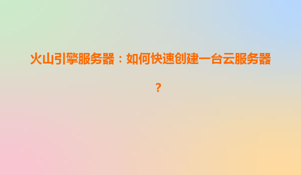 火山引擎服务器：如何快速创建一台云服务器？