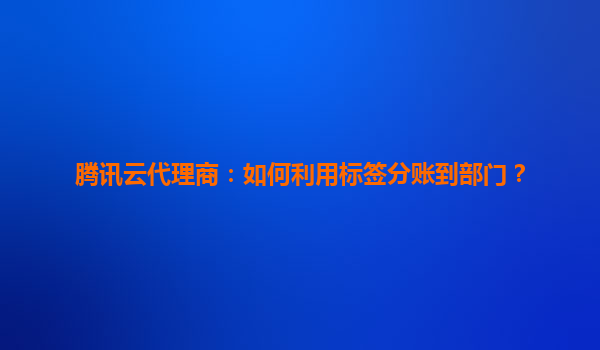 腾讯云代理商：如何利用标签分账到部门？
