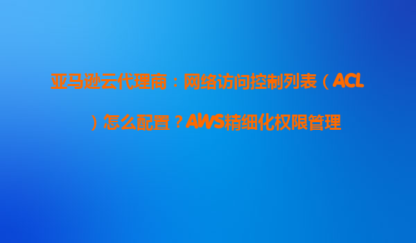 亚马逊云代理商：网络访问控制列表（ACL）怎么配置？AWS精细化权限管理