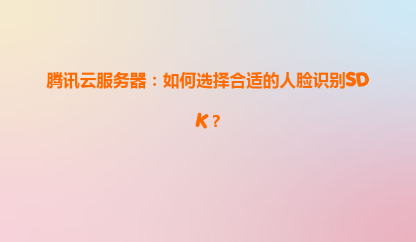 腾讯云服务器：如何选择合适的人脸识别SDK？