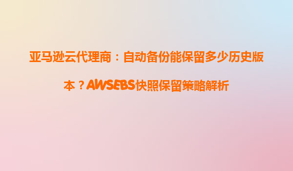 亚马逊云代理商：自动备份能保留多少历史版本？AWSEBS快照保留策略解析
