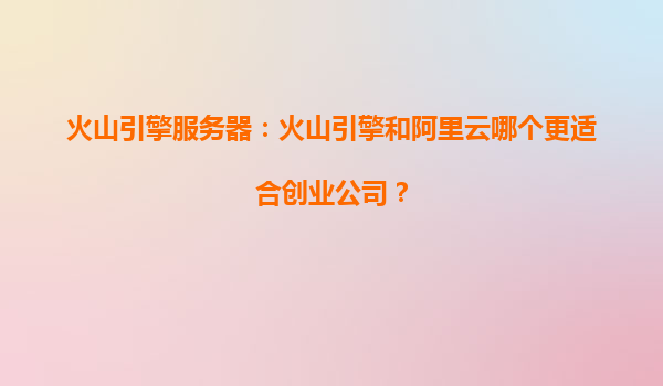 火山引擎服务器：火山引擎和阿里云哪个更适合创业公司？