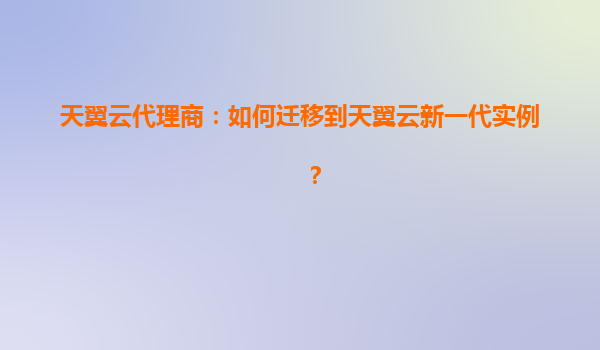 天翼云代理商：如何迁移到天翼云新一代实例？