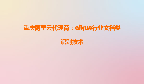 重庆阿里云代理商：aliyun行业文档类识别技术