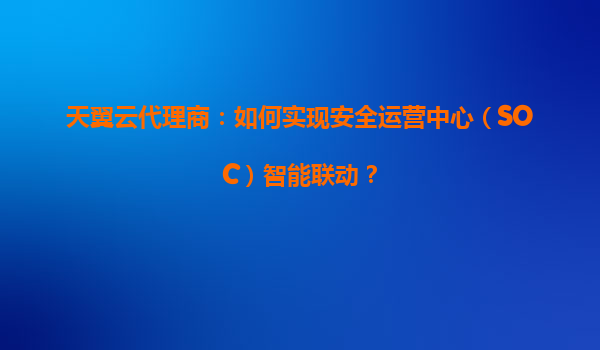 天翼云代理商：如何实现安全运营中心（SOC）智能联动？
