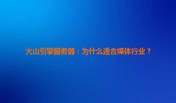火山引擎服务器：为什么适合媒体行业？