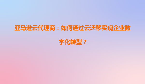 亚马逊云代理商：如何通过云迁移实现企业数字化转型？
