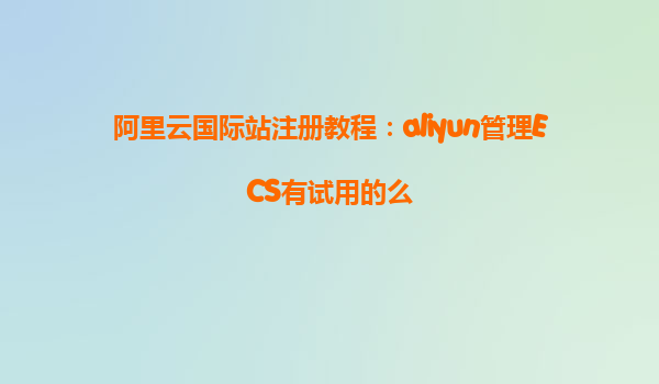 阿里云国际站注册教程：aliyun管理ECS有试用的么