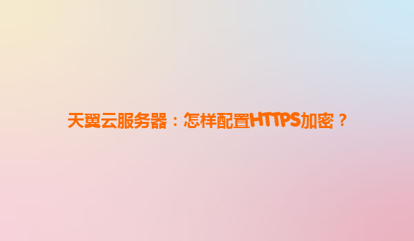 天翼云服务器：怎样配置HTTPS加密？
