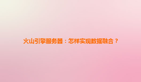 火山引擎服务器：怎样实现数据融合？