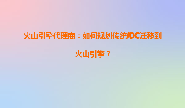 火山引擎代理商：如何规划传统IDC迁移到火山引擎？