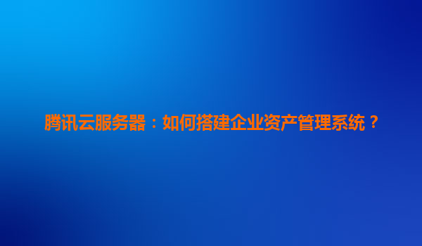 腾讯云服务器：如何搭建企业资产管理系统？