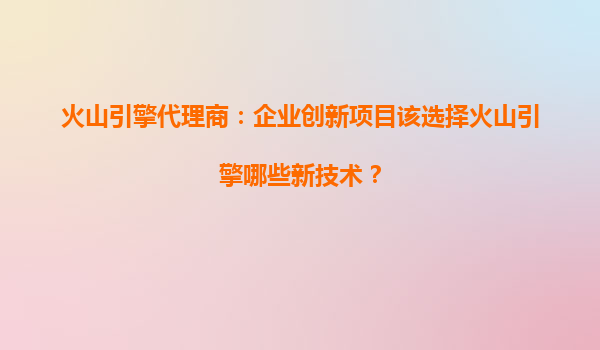 火山引擎代理商：企业创新项目该选择火山引擎哪些新技术？