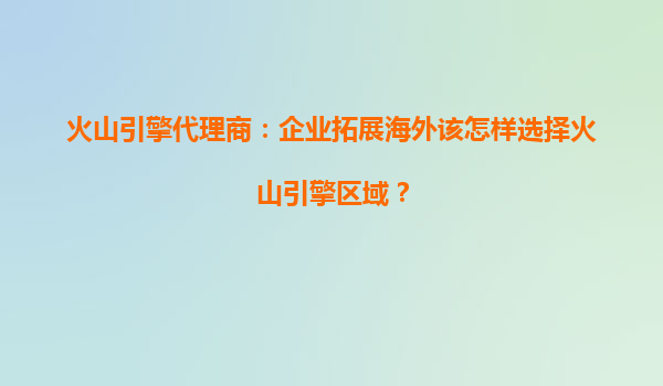 火山引擎代理商：企业拓展海外该怎样选择火山引擎区域？