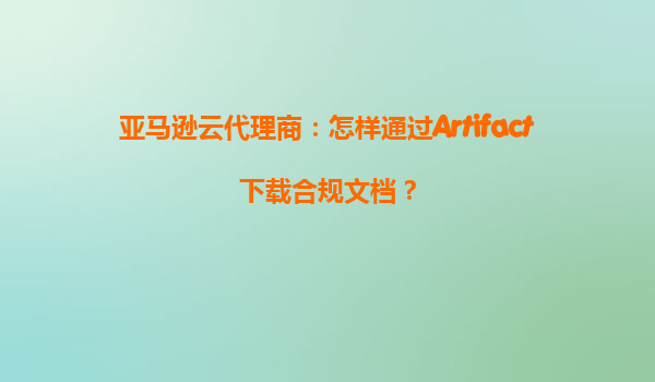 亚马逊云代理商：怎样通过Artifact下载合规文档？