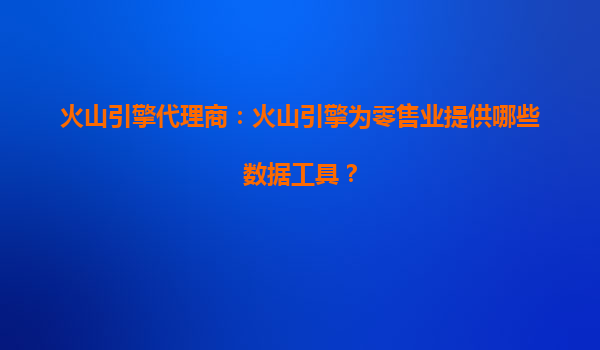 火山引擎代理商：火山引擎为零售业提供哪些数据工具？