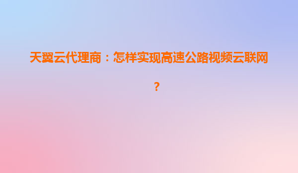 天翼云代理商：怎样实现高速公路视频云联网？