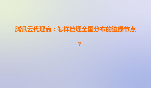 腾讯云代理商：怎样管理全国分布的边缘节点？