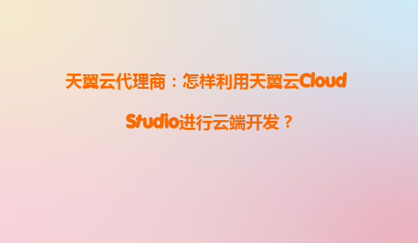 天翼云代理商：怎样利用天翼云Cloud Studio进行云端开发？