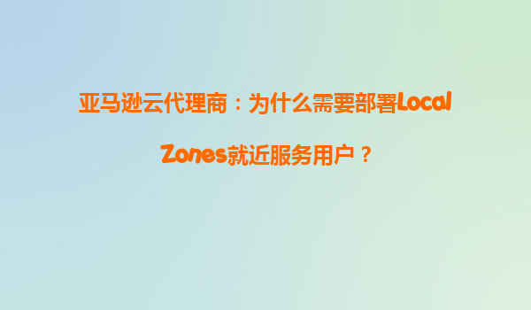 亚马逊云代理商：为什么需要部署LocalZones就近服务用户？