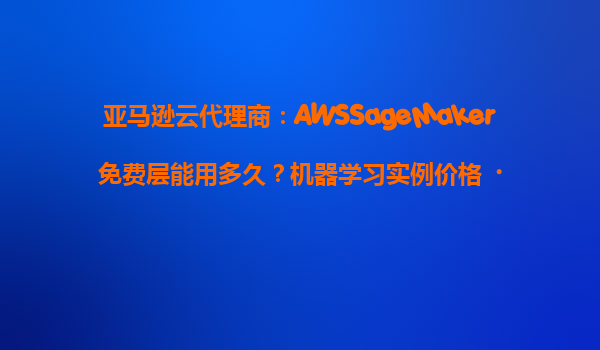 亚马逊云代理商：AWSSageMaker免费层能用多久？机器学习实例价格‌