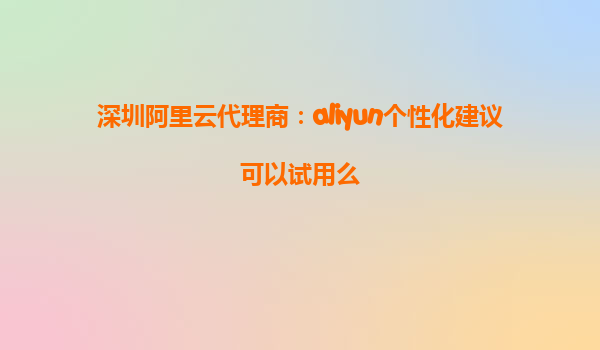 深圳阿里云代理商：aliyun个性化建议可以试用么