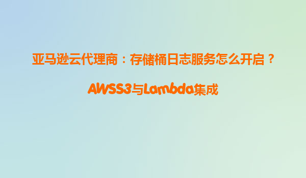 亚马逊云代理商：存储桶日志服务怎么开启？AWSS3与Lambda集成