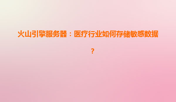 火山引擎服务器：医疗行业如何存储敏感数据？