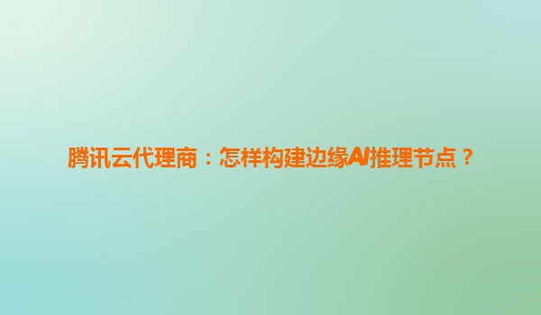 腾讯云代理商：怎样构建边缘AI推理节点？