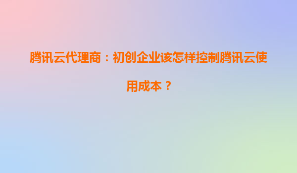 腾讯云代理商：初创企业该怎样控制腾讯云使用成本？