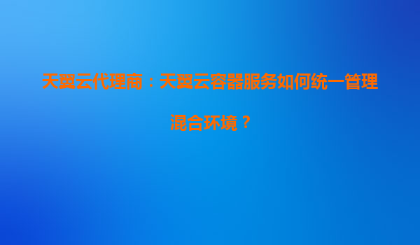 天翼云代理商：天翼云容器服务如何统一管理混合环境？